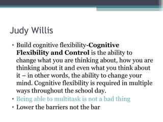 Judy Willis
• Build cognitive flexibility-Cognitive
Flexibility and Control is the ability to
change what you are thinking about, how you are
thinking about it and even what you think about
it – in other words, the ability to change your
mind. Cognitive flexibility is required in multiple
ways throughout the school day.
• Being able to multitask is not a bad thing
• Lower the barriers not the bar
 