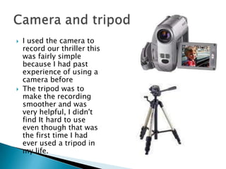 I used the camera to record our thriller this was fairly simple because I had past experience of using a camera before The tripod was to make the recording smoother and was very helpful, I didn't find It hard to use even though that was the first time I had ever used a tripod in my life. Camera and tripod