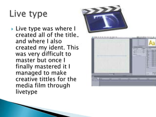 Live type was where I created all of the titles and where I also created my ident. This was very difficult to master but once I finally mastered it I managed to make creative tittles for the media film through livetypeLive type