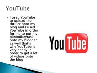 I used YouTube to upload the thriller onto my blog and I used YouTube in order for me to put my plinimilarytask onto my blogger as well that’s why YouTube is very handy in order to get a lot of videos onto the blog  YouTube