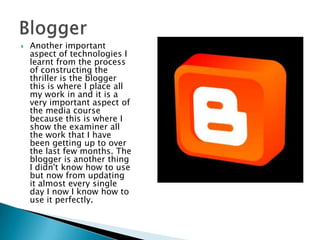 Another important aspect of technologies I learnt from the process of constructing the thriller is the blogger this is where I place all my work in and it is a very important aspect of the media course because this is where I show the examiner all the work that I have been getting up to over the last few months. The blogger is another thing I didn't know how to use but now from updating it almost every single day I now I know how to use it perfectly. Blogger
