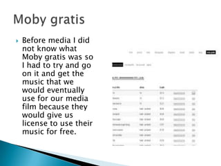 Before media I did not know what Moby gratis was so I had to try and go on it and get the music that we would eventually use for our media film because they would give us license to use their music for free.Moby gratis