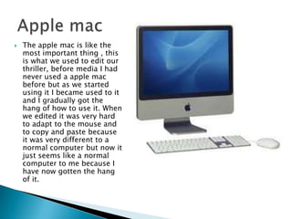 The apple mac is like the most important thing , this is what we used to edit our thriller, before media I had never used a apple mac before but as we started using it I became used to it and I gradually got the hang of how to use it. When we edited it was very hard to adapt to the mouse and to copy and paste because it was very different to a normal computer but now it just seems like a normal computer to me because I have now gotten the hang of it.Apple mac 