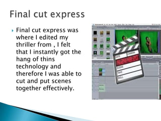 Final cut express was where I edited my thriller from , I felt that I instantly got the hang of thins technology and therefore I was able to cut and put scenes together effectively.Final cut express 