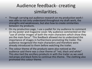 Audience feedback- creating
similarities.
• Through carrying out audience research on my production work I
was able to not only understand throughout my draft work, the
strengths and weaknesses, but also how to create similarities
between my products.
• On my production page, I use a padlet for my audience to comment
on my poster and magazine cover. My audience commented on the
“use of similar images of both the main characters which show they
are the main focus”. This feedback allowed me to understand the
importance of images in furthermore promoting the trailer. The
audience recognised the main characters and therefore were
already introduced to them before watching the trailer.
• The colour theme of the products were also noticed as the
audience said there was a clear theme of “red, black and white”.
This also tied the ancillary products in with the trailer as we used
red props and black fonts to continue this theme. The clothing also
promoted this colour theme.
 