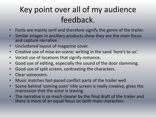 Key point over all of my audience
feedback.
• Fonts are mainly serif and therefore signify the genre of the trailer.
• Similar images in ancillary products show they are the main focus
and capture narrative.
• Uncluttered layout of magazine cover.
• Creative use of mise-en-scene; writing in the sand ‘here’s to us’.
• Varied use of locations that signify romance.
• Good use of editing, especially the sound of the door slamming.
• Good use of split screen, contrasting the characters.
• Clear voiceovers.
• Music matches fast-paced conflict parts of the trailer well.
• Scene behind ‘coming soon’ title screen is really creative, gives the
impression that the actor is leaving.
• The narrative is so much clearer by the final draft of the trailer and
there is more of an equal focus on both main characters.
 
