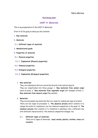 Núria Moreno
TECHNOLOGY
UNIT 4: Materials
This is my presentation of the UNIT 4: Materials.
First of all I’m going to show you the contents:
1. Raw materials
2. Materials
2.1. Different types of materials
3. Manufactured goods
4. Properties of materials
4.1. Physical properties
4.1.1. Explanation (Physical properties)
4.2. Chemical properties
4.3. Ecological properties
4.1.3. Explanation (Ecological properties)

1. Raw materials:
They are substances that are extracted directly from natural objects.
They are classificated into three groups: 1. Raw materials from animal origin
(such as wool). 2. Raw materials from vegetable origin (for example cotton). 3.
Raw materials from mineral origin (like marble).
2. Materials:
They are processed raw materials that are ready for making any type of product.
There are two types of processes: 1. The physical process which consists in to
change the state of a substance, but the chemical composition is the same. 2. The
chemical process that consists in to transform a substance into a different one
with different characteristics. The chemical composition changes, too.
2.1.

Different types of materials:
There are 6 types of materials: wood, metals, plastics, textiles, stone and
ceramics.

 