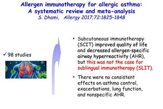 Allergen immunotherapy for allergic asthma:
A systematic review and meta-analysis
S. Dhami, Allergy 2017;72:1825–1848
• Subcutaneous immunotherapy
(SCIT) improved quality of life
and decreased allergen-specific
airway hyperreactivity (AHR),
but this was not the case for
sublingual immunotherapy (SLIT).
• There were no consistent
effects on asthma control,
exacerbations, lung function,
and nonspecific AHR.
98 studies
 
