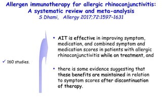 Allergen immunotherapy for allergic rhinoconjunctivitis:
A systematic review and meta-analysis
S Dhami, Allergy 2017;72:1597–1631
• AIT is effective in improving symptom,
medication, and combined symptom and
medication scores in patients with allergic
rhinoconjunctivitis while on treatment, and
• there is some evidence suggesting that
these benefits are maintained in relation
to symptom scores after discontinuation
of therapy.
 160 studies.
 