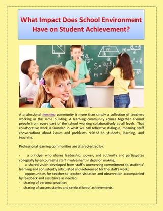 What Impact Does School Environment
Have on Student Achievement?
A professional learning community is more than simply a collection of teachers
working in the same building. A learning community comes together around
people from every part of the school working collaboratively at all levels. That
collaborative work is founded in what we call reflective dialogue, meaning staff
conversations about issues and problems related to students, learning, and
teaching.
Professional learning communities are characterized by:
- a principal who shares leadership, power, and authority and participates
collegially by encouraging staff involvement in decision making;
- a shared vision developed from staff's unswerving commitment to students'
learning and consistently articulated and referenced for the staff's work;
- opportunities for teacher-to-teacher visitation and observation accompanied
by feedback and assistance as needed;
- sharing of personal practice;
- sharing of success stories and celebration of achievements.
 