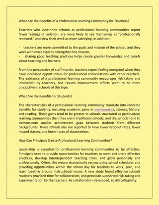 What Are the Benefits of a Professional Learning Community for Teachers?
Teachers who view their schools as professional learning communities report
fewer feelings of isolation, are more likely to see themselves as "professionally
renewed," and view their work as more satisfying. In addition:
- teachers are more committed to the goals and mission of the school, and they
work with more vigor to strengthen the mission.
- sharing good teaching practices helps create greater knowledge and beliefs
about teaching and learners.
From the perspective of staff morale, teachers report feeling energized when they
have increased opportunities for professional conversations with other teachers.
The existence of a professional learning community encourages risk taking and
innovation by teachers, one reason improvement efforts seem to be more
productive in schools of this type.
What Are the Benefits for Students?
The characteristics of a professional learning community translate into concrete
benefits for students, including academic gains in mathematics, science, history,
and reading. These gains tend to be greater in schools structured as professional
learning communities than they are in traditional schools, and the schools tend to
demonstrate smaller achievement gaps between students from different
backgrounds. These schools also are reported to have lower dropout rates, fewer
missed classes, and lower rates of absenteeism.
How Can Principals Create Professional Learning Communities?
Leadership is essential for professional learning communities to be effective.
Principals need to provide opportunities for teachers to meet and share effective
practices, develop interdependent teaching roles, and grow personally and
professionally. Often, this means dramatically restructuring school schedules and
providing opportunities within the school day for teachers to work, plan, and
learn together around instructional issues. A new study found effective schools
routinely provided time for collaboration, and principals supported risk-taking and
experimentation by the teachers. As collaboration developed, so did collegiality.
 