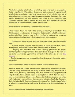 Principals must also take the lead in initiating teacher-to-teacher conversations
that are significantly different than those many teachers currently experience. All
people in the organization must have a clear sense of the mission they are to
accomplish, and they must work together as a team toward their goals. They must
identify weaknesses, but also support each other as they implement new
strategies to address areas of concern. And they must work together to bridge the
gaps caused by grade and subject matter specialization.
How Can Professional Learning Communities Be Sustained?
School leaders should not wait until a learning community is established before
thinking about how to sustain it. A question that should be asked from the very
beginning is: What elements must be firmly in place to motivate and encourage
teachers to continually engage in learning activities? Some ideas are:
- Celebrations. Honor positive actions and progress made toward community
goals.
- Training. Provide teachers with instruction in group process skills, conflict
management, and content-specific areas such as literacy instruction.
- Ongoing data collection and analysis. Develop procedures for regular
monitoring of student performance data; collect data throughout the year, not
just at its end. Provide opportunities for teachers to collaborate around data
analysis.
- Teacher study groups and peer coaching. Provide structure for regular teacher
interaction.
What Impact Does School Environment Have on Student Achievement?
Research shows that student achievement is supported by schools that provide a
safe and caring environment. For many students, particularly those at risk of
school failure, the caring relationship often must precede their engagement with
subject matter. When schools create an atmosphere in which there are lines of
open communication and interpersonal connection between students and school
staff, students are more willing to share concerns with school staff. But if students
don't feel a bond with their school community, it can affect their feelings of safety
at school, their emotional growth, social development, and their motivation to
learn.
What Is the Connection Between Caring and High Achievement?
 