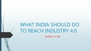WHAT INDIA SHOULD DO
TO REACH INDUSTRY 4.0
JAYESH C S PAI
 