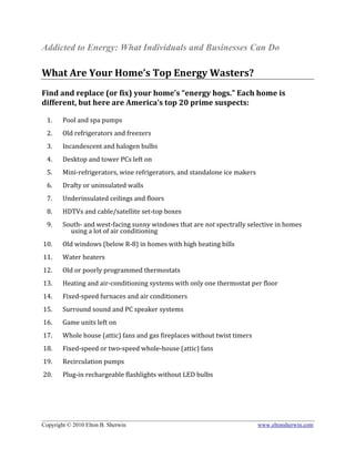Addicted to Energy: What Individuals and Businesses Can Do
 
What Are Your Home’s Top Energy Wasters? 
 
Find and replace (or fix) your home’s “energy hogs.” Each home is 
different, but here are America’s top 20 prime suspects: 
 
     1.       Pool and spa pumps  
           
     2.       Old refrigerators and freezers 
           
     3.       Incandescent and halogen bulbs 
 
     4.       Desktop and tower PCs left on 
           
     5.       Mini‐refrigerators, wine refrigerators, and standalone ice makers 
           
     6.       Drafty or uninsulated walls 
           
     7.       Underinsulated ceilings and floors 
           
     8.       HDTVs and cable/satellite set‐top boxes 
 
     9.       South‐ and west‐facing sunny windows that are not spectrally selective in homes 
                using a lot of air conditioning 
                 
    10.       Old windows (below R‐8) in homes with high heating bills 
               
 11.          Water heaters 
     
 12.          Old or poorly programmed thermostats  
     
 13.          Heating and air‐conditioning systems with only one thermostat per floor 
     
 14.          Fixed‐speed furnaces and air conditioners 
     
 15.          Surround sound and PC speaker systems 
     
 16.          Game units left on 
     
 17.          Whole house (attic) fans and gas fireplaces without twist timers 
     
 18.          Fixed‐speed or two‐speed whole‐house (attic) fans 
     
 19.          Recirculation pumps  
     
 20.          Plug‐in rechargeable flashlights without LED bulbs 
 
 
 
 

______________________________________________________________________________________________
Copyright © 2010 Elton B. Sherwin                                         www.eltonsherwin.com
 