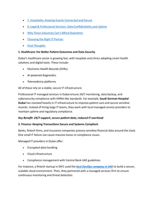  7. Hospitality: Keeping Guests Connected and Secure
 8. Legal & Professional Services: Data Confidentiality and Uptime
 Why These Industries Can’t Afford Downtime
 Choosing the Right IT Partner
 Final Thoughts
1. Healthcare: For Better Patient Outcomes and Data Security
Dubai’s healthcare sector is growing fast, with hospitals and clinics adopting smart health
solutions and digital tools. These include:
 Electronic Health Records (EHRs)
 AI-powered diagnostics
 Telemedicine platforms
All of these rely on a stable, secure IT infrastructure.
Professional IT managed services in Dubai ensure 24/7 monitoring, data backup, and
cybersecurity compliance with HIPAA-like standards. For example, Saudi German Hospital
Dubai has invested heavily in IT infrastructure to improve patient care and secure sensitive
records. Instead of hiring large IT teams, they work with local managed service providers to
maintain uptime and regulatory compliance.
Key Benefit: 24/7 support, secure patient data, reduced IT overhead
2. Finance: Keeping Transactions Secure and Systems Compliant
Banks, fintech firms, and insurance companies process sensitive financial data around the clock.
One small IT failure can cause massive losses or compliance issues.
Managed IT providers in Dubai offer:
 Encrypted data handling
 Cloud infrastructure
 Compliance management with Central Bank UAE guidelines
For instance, a fintech startup in DIFC used the best DevOps company in UAE to build a secure,
scalable cloud environment. Then, they partnered with a managed services firm to ensure
continuous monitoring and threat detection.
 