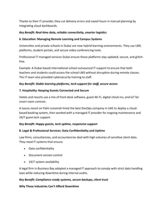 Thanks to their IT provider, they cut delivery errors and saved hours in manual planning by
integrating cloud dashboards.
Key Benefit: Real-time data, reliable connectivity, smarter logistics
6. Education: Managing Remote Learning and Campus Systems
Universities and private schools in Dubai are now hybrid learning environments. They use LMS
platforms, student portals, and secure video conferencing tools.
Professional IT managed services Dubai ensure these platforms stay updated, secure, and glitch-
free.
Example: A Dubai-based international school outsourced IT support to ensure that both
teachers and students could access the school LMS without disruption during remote classes.
The IT team also provided cybersecurity training to staff.
Key Benefit: Stable learning platforms, tech support for staff, secure access
7. Hospitality: Keeping Guests Connected and Secure
Hotels and resorts use a mix of front-desk software, guest Wi-Fi, digital check-ins, and IoT for
smart room controls.
A luxury resort on Palm Jumeirah hired the best DevOps company in UAE to deploy a cloud-
based booking system, then worked with a managed IT provider for ongoing maintenance and
24/7 guest tech support.
Key Benefit: Happy guests, tech uptime, responsive support
8. Legal & Professional Services: Data Confidentiality and Uptime
Law firms, consultancies, and accountancies deal with high volumes of sensitive client data.
They need IT systems that ensure:
 Data confidentiality
 Document version control
 24/7 system availability
A legal firm in Business Bay adopted a managed IT approach to comply with strict data handling
laws while reducing downtime during internal audits.
Key Benefit: Compliance-ready systems, secure backups, client trust
Why These Industries Can’t Afford Downtime
 