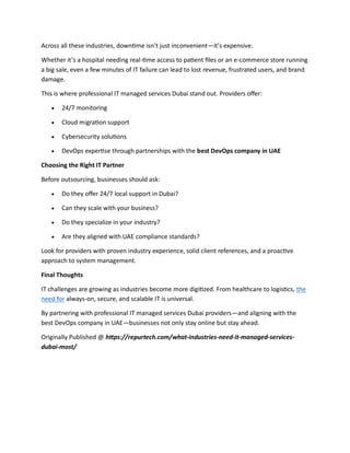Across all these industries, downtime isn’t just inconvenient—it’s expensive.
Whether it’s a hospital needing real-time access to patient files or an e-commerce store running
a big sale, even a few minutes of IT failure can lead to lost revenue, frustrated users, and brand
damage.
This is where professional IT managed services Dubai stand out. Providers offer:
 24/7 monitoring
 Cloud migration support
 Cybersecurity solutions
 DevOps expertise through partnerships with the best DevOps company in UAE
Choosing the Right IT Partner
Before outsourcing, businesses should ask:
 Do they offer 24/7 local support in Dubai?
 Can they scale with your business?
 Do they specialize in your industry?
 Are they aligned with UAE compliance standards?
Look for providers with proven industry experience, solid client references, and a proactive
approach to system management.
Final Thoughts
IT challenges are growing as industries become more digitized. From healthcare to logistics, the
need for always-on, secure, and scalable IT is universal.
By partnering with professional IT managed services Dubai providers—and aligning with the
best DevOps company in UAE—businesses not only stay online but stay ahead.
Originally Published @ https://repurtech.com/what-industries-need-it-managed-services-
dubai-most/
 