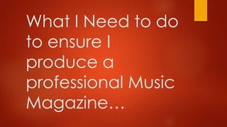 What I Need to do 
to ensure I 
produce a 
professional Music 
Magazine… 
 