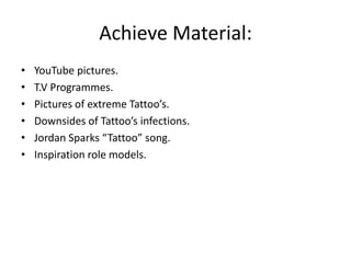 Achieve Material:
•
•
•
•
•
•

YouTube pictures.
T.V Programmes.
Pictures of extreme Tattoo’s.
Downsides of Tattoo’s infections.
Jordan Sparks “Tattoo” song.
Inspiration role models.

 
