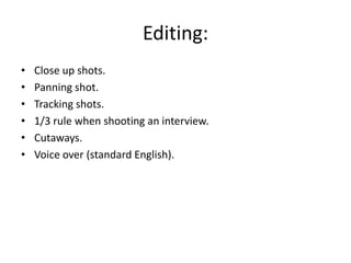 Editing:
•
•
•
•
•
•

Close up shots.
Panning shot.
Tracking shots.
1/3 rule when shooting an interview.
Cutaways.
Voice over (standard English).

 