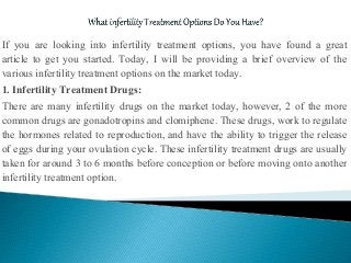 If you are looking into infertility treatment options, you have found a great
article to get you started. Today, I will be providing a brief overview of the
various infertility treatment options on the market today.
1. Infertility Treatment Drugs:
There are many infertility drugs on the market today, however, 2 of the more
common drugs are gonadotropins and clomiphene. These drugs, work to regulate
the hormones related to reproduction, and have the ability to trigger the release
of eggs during your ovulation cycle. These infertility treatment drugs are usually
taken for around 3 to 6 months before conception or before moving onto another
infertility treatment option.
 