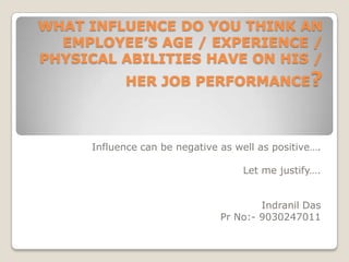 WHAT INFLUENCE DO YOU THINK AN EMPLOYEE’S AGE / EXPERIENCE / PHYSICAL ABILITIES HAVE ON HIS / HER JOB PERFORMANCE?  Influence can be negative as well as positive…. Let me justify…. Indranil Das Pr No:- 9030247011 