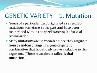 GENETIC VARIETY – 1. MutationGenes of a particular trait originated as a result of mutations sometime in the past and have been maintained with in the species as result of sexual reproduction.Many mutations are unfavorable since they originate from a random change in a gene or genetic combination that has already proven valuable to the organism. (These mutation is called lethal mutation).