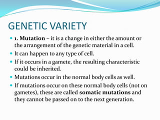 GENETIC VARIETY1. Mutation – it is a change in either the amount or the arrangement of the genetic material in a cell.It can happen to any type of cell.If it occurs in a gamete, the resulting characteristic could be inherited.Mutations occur in the normal body cells as well.If mutations occur on these normal body cells (not on gametes), these are called somatic mutations and they cannot be passed on to the next generation.