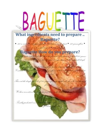 -990611527767What ingredients need to prepare .. Baguette?• 300 cc water • 1 teaspoon of fat • 1 tablespoon malt extract • 500 grams flour • 10 g of fresh yeast • 1 teaspoon saltBaguette How do you prepare?First pour water into a bowl and threw the fat and malt extract. Now add 400 grams of flour and knead it. What we stand for and minutes, then sprinkle with salt dough.On the other hand shelled baking flour that we have and add it to the dough. Continue to knead until the dough is very soft, we will cover and let stand for about 10 minutes.Then cut the dough into rolls of 200 grams of dough, stretch rolls, the cover and let stand for one hour.We then cross sections on the masses, put them on the baking sheet, and re-let stand 20 minutes.Finally preheated oven at about 240 degrees, then went down to 200 degrees and let bake for about 25 minutes.<br />Escuchar<br />Leer fonéticamente<br />Diccionario - Ver diccionario detallado<br />
