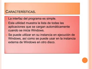  La interfaz del programa es simple.
 Esta utilidad muestra la lista de todas las
aplicaciones que se cargan automáticamente
cuando se inicia Windows.
 Se puede utilizar en su instancia en ejecución de
Windows, así como se puede usar en la instancia
externa de Windows en otro disco.
CARACTERÍSTICAS.
 
