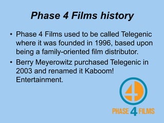 Phase 4 Films history
• Phase 4 Films used to be called Telegenic
where it was founded in 1996, based upon
being a family-oriented film distributor.
• Berry Meyerowitz purchased Telegenic in
2003 and renamed it Kaboom!
Entertainment.
 