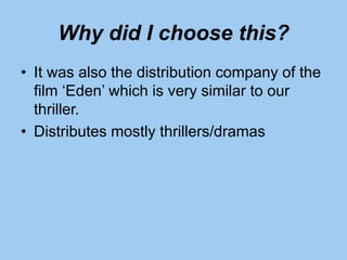 Why did I choose this?
• It was also the distribution company of the
film ‘Eden’ which is very similar to our
thriller.
• Distributes mostly thrillers/dramas
 
