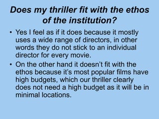 Does my thriller fit with the ethos
of the institution?
• Yes I feel as if it does because it mostly
uses a wide range of directors, in other
words they do not stick to an individual
director for every movie.
• On the other hand it doesn’t fit with the
ethos because it’s most popular films have
high budgets, which our thriller clearly
does not need a high budget as it will be in
minimal locations.
 