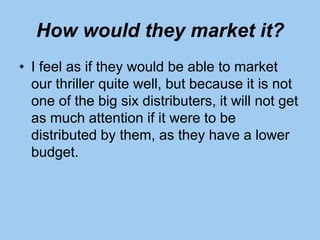 How would they market it?
• I feel as if they would be able to market
our thriller quite well, but because it is not
one of the big six distributers, it will not get
as much attention if it were to be
distributed by them, as they have a lower
budget.
 