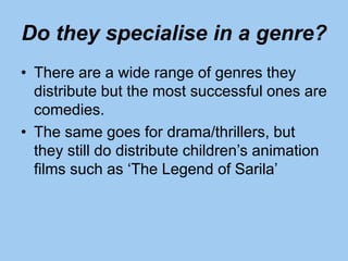 Do they specialise in a genre?
• There are a wide range of genres they
distribute but the most successful ones are
comedies.
• The same goes for drama/thrillers, but
they still do distribute children’s animation
films such as ‘The Legend of Sarila’
 