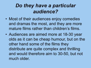 Do they have a particular
audience?
• Most of their audiences enjoy comedies
and dramas the most, and they are more
mature films rather than children’s films.
• Audiences are aimed more at 18-30 year
olds as it can be cheap humour, but on the
other hand some of the films they
distribute are quite complex and thrilling
and would therefore aim to 30-50, but not
much older.
 