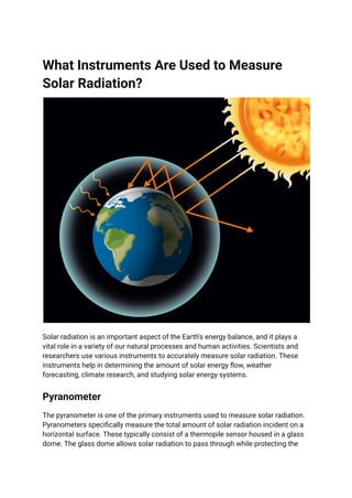 What Instruments Are Used to Measure
Solar Radiation?
Solar radiation is an important aspect of the Earth's energy balance, and it plays a
vital role in a variety of our natural processes and human activities. Scientists and
researchers use various instruments to accurately measure solar radiation. These
instruments help in determining the amount of solar energy flow, weather
forecasting, climate research, and studying solar energy systems.
Pyranometer
The pyranometer is one of the primary instruments used to measure solar radiation.
Pyranometers specifically measure the total amount of solar radiation incident on a
horizontal surface. These typically consist of a thermopile sensor housed in a glass
dome. The glass dome allows solar radiation to pass through while protecting the
 