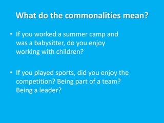 What do the commonalities mean?
• If you worked a summer camp and
  was a babysitter, do you enjoy
  working with children?

• If you played sports, did you enjoy the
  competition? Being part of a team?
  Being a leader?
 