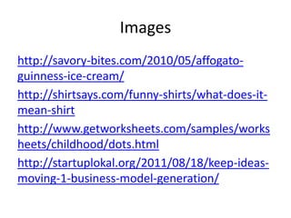 Images
http://savory-bites.com/2010/05/affogato-
guinness-ice-cream/
http://shirtsays.com/funny-shirts/what-does-it-
mean-shirt
http://www.getworksheets.com/samples/works
heets/childhood/dots.html
http://startuplokal.org/2011/08/18/keep-ideas-
moving-1-business-model-generation/
 