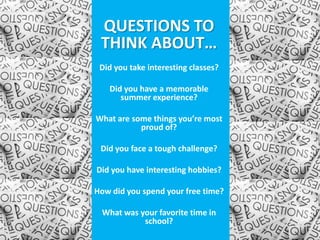 QUESTIONS TO
 THINK ABOUT…
 Did you take interesting classes?

   Did you have a memorable
      summer experience?

What are some things you’re most
           proud of?

 Did you face a tough challenge?

Did you have interesting hobbies?

How did you spend your free time?

 What was your favorite time in
           school?
 