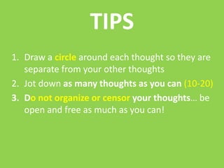 TIPS
1. Draw a circle around each thought so they are
   separate from your other thoughts
2. Jot down as many thoughts as you can (10-20)
3. Do not organize or censor your thoughts… be
   open and free as much as you can!
 