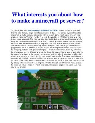 What interests you about how
to make a minecraft pe server?
To create your own how to make a minecraft pe server texture packs, to start with,
find the files that you might want to rework into texture. Find a main system file called
maincraft.jar that's installed combined with Minecraft game itself. Open an archiving
program including WinRar. Put the files in to the WinRar in PNG format and your new
textures are prepared. The files can also be modified using picture editing program. To
keep the clearness in the image, save it in 32 bit images. Next, make zip files of these
files and your modified textures are prepared. You can also download texture packs
around the Internet manufactured by artists, and you'll also upload your creation for
people to utilize it. In addition to texture packs, modifying the Minecraft skins can also
be intriquing, notable and quite challenging. The skins themselves basically reference
the character's skin in different areas in the body. However, they're able to also refer to
the opposite textures in the game, like the ones inside blocks. If you want to affect the
character's skins as an example, this can be achieved easily. The game itself already is
released with default character's skins, but you can always replace these with your skin
you wish. Principally, there's two methods to replace the defaults skin, that happen to be
by utilizing skin editors or by utilizing the PNG file through the Minecraft. Next, upload
the most well-liked image in PNG format about the profile page in the game plus your
new skins are set.
 