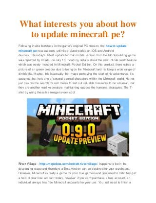 What interests you about how
to update minecraft pe?
Following inside footsteps in the game's original PC version, the how to update
minecraft pe now supports unlimited sized worlds on iOS and Android
devices. Thursday's latest update for that mobile version from the block-building game
was reported by Kotaku on July 10, including details about the new infinite world feature
which was newly included in Minecraft: Pocket Edition. On this product, there exists a
picture of an green creeper due to being on the Minecraft land its keep a wide range of
dirt blocks. Maybe, this is actually the image portraying the start of his adventures. It's
assumed that he's one of several special characters within the Minecraft world. He not
just desires the search for rich mines to find out valuable treasures to be a human, but
they are another warlike creature maintaining oppose the humans' strategies. The T-
shirt by using these his image is very cool.
River Village - http://mcpebox.com/lockett-river-village/ happens to be in the
developing stage and therefore a Beta version can be obtained for your purchases.
However, Minecraft is really a game for your true gamers and you need to definitely get
a hold of your free account today, however if you can't purchase a free account, an
individual always has free Minecraft accounts for your use. You just need to finish a
 