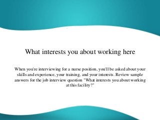 What interests you about working here
When you're interviewing for a nurse position, you'll be asked about your
skills and experience, your training, and your interests. Review sample
answers for the job interview question "What interests you about working
at this facility?"
 