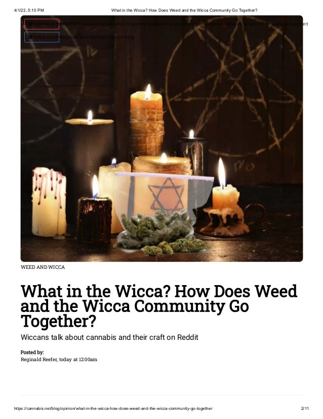 4/1/22, 5:10 PM What in the Wicca? How Does Weed and the Wicca Community Go Together?
https://cannabis.net/blog/opinion/what-in-the-wicca-how-does-weed-and-the-wicca-community-go-together 2/11
WEED AND WICCA
What in the Wicca? How Does Weed
and the Wicca Community Go
Together?
Wiccans talk about cannabis and their craft on Reddit
Posted by:

Reginald Reefer, today at 12:00am
 Edit Article (https://cannabis.net/mycannabis/c-blog-entry/update/what-in-the-wicca-how-does-weed-and-the-wicca-community-go-together)
 Article List (https://cannabis.net/mycannabis/c-blog)
 