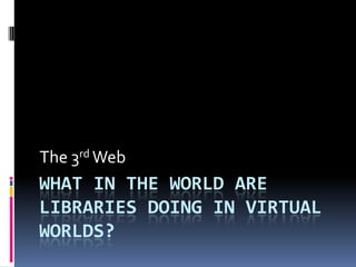 The 3rd Web
WHAT IN THE WORLD ARE
LIBRARIES DOING IN VIRTUAL
WORLDS?
 