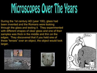 During the 1st century AD (year 100), glass had been invented and the Romans were looking through the glass and testing it.  They experimented with different shapes of clear glass and one of their samples was thick in the middle and thin on the edges.  They discovered that if you held one of these “lenses” over an object, the object would look larger.   