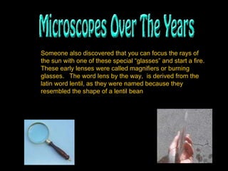 Someone also discovered that you can focus the rays of the sun with one of these special “glasses” and start a fire.  These early lenses were called magnifiers or burning glasses.  The word lens by the way,  is derived from the latin word lentil, as they were named because they resembled the shape of a lentil bean   