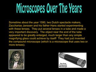 Sometime about the year 1590, two Dutch spectacle makers, Zaccharias Janssen and his father Hans started experimenting with these lenses.  They put several lenses in a tube and made a very important discovery.  The object near the end of the tube appeared to be greatly enlarged, much larger than any simple magnifying glass could achieve by itself!  They had just invented the compound microscope (which is a microscope that uses two or more lenses).   