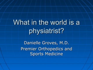 What in the world is aWhat in the world is a
physiatrist?physiatrist?
Danielle Groves, M.D.Danielle Groves, M.D.
Premier Orthopedics andPremier Orthopedics and
Sports MedicineSports Medicine
 